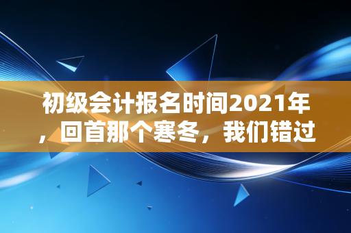 初级会计报名时间2021年，回首那个寒冬，我们错过了什么，又抓住了什么？