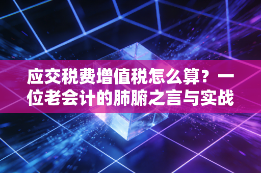 应交税费增值税怎么算?一位老会计的肺腑之言与实战避坑指南