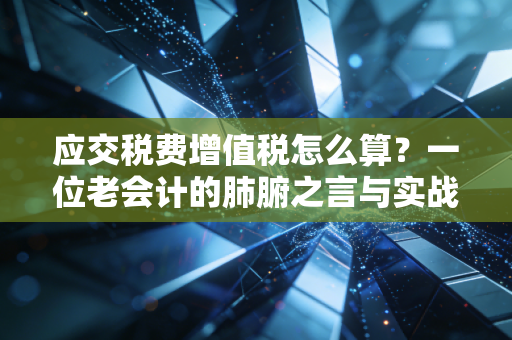 应交税费增值税怎么算?一位老会计的肺腑之言与实战避坑指南