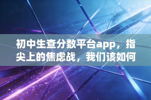 初中生查分数平台app，指尖上的焦虑战，我们该如何审视分数的数字化？