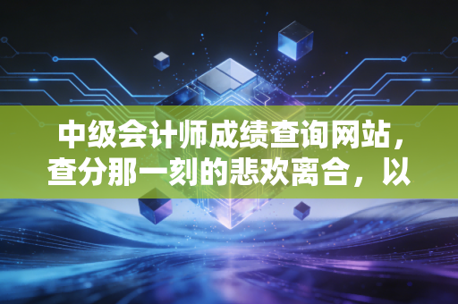 中级会计师成绩查询网站,查分那一刻的悲欢离合,以及这张证书背后的真实价值