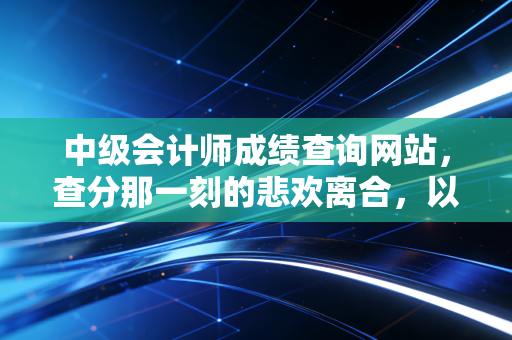 中级会计师成绩查询网站,查分那一刻的悲欢离合,以及这张证书背后的真实价值
