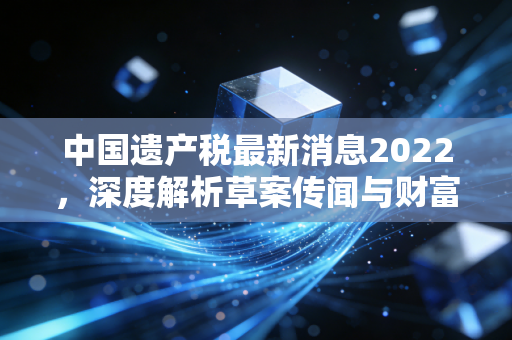 中国遗产税最新消息2022,深度解析草案传闻与财富传承的真相