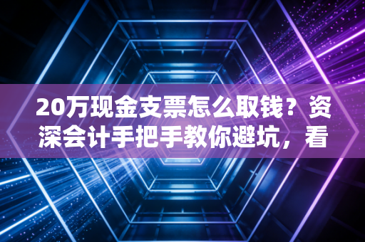 20万现金支票怎么取钱?资深会计手把手教你避坑,看完这篇就够了