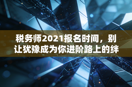 税务师2021报名时间,别让犹豫成为你进阶路上的绊脚石