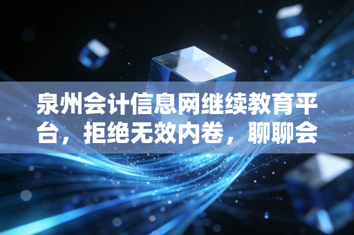 泉州会计信息网继续教育平台,拒绝无效内卷,聊聊会计人如何高效搞定继续教育