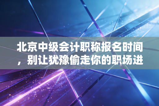北京中级会计职称报名时间,别让犹豫偷走你的职场进阶机会