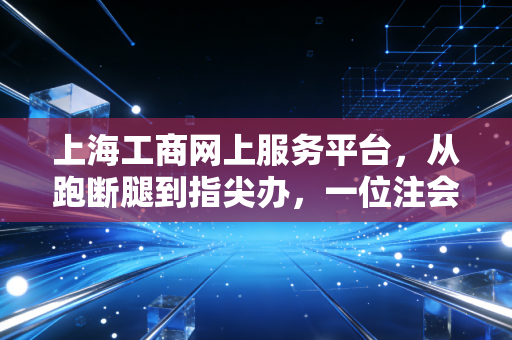上海工商网上服务平台,从跑断腿到指尖办,一位注会眼中的魔都商事变革