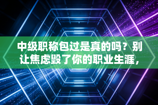 中级职称包过是真的吗?别让焦虑毁了你的职业生涯,一位注会老兵的掏心窝子实话