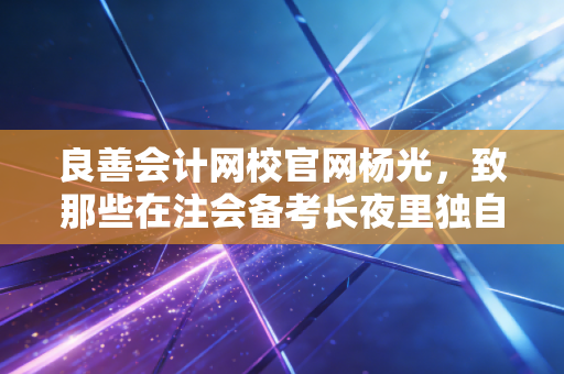 良善会计网校官网杨光,致那些在注会备考长夜里独自点灯的会计人,我们到底在坚持什么?