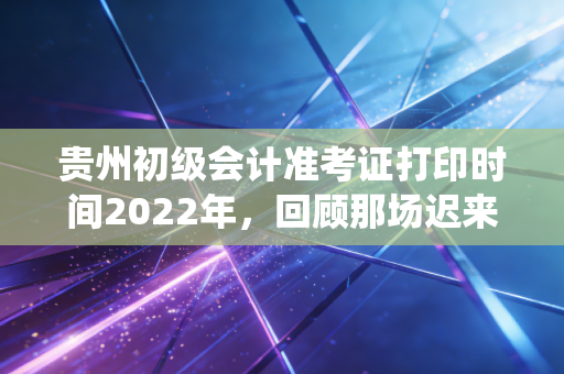 贵州初级会计准考证打印时间2022年，回顾那场迟来的战役与考务全解析