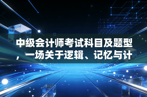 中级会计师考试科目及题型,一场关于逻辑、记忆与计算的硬仗