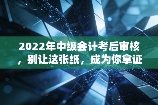 2022年中级会计考后审核,别让这张纸,成为你拿证路上的拦路虎