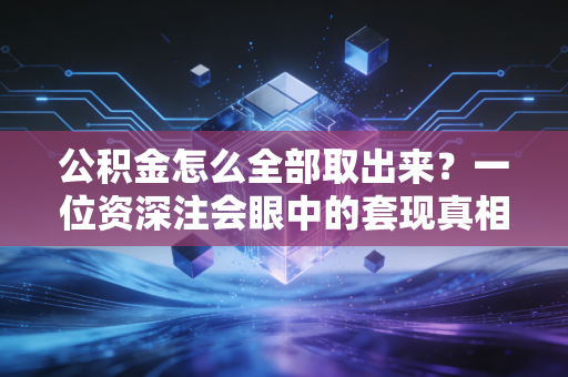 公积金怎么全部取出来?一位资深注会眼中的套现真相与合规路径
