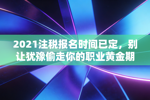 2021注税报名时间已定,别让犹豫偷走你的职业黄金期,这几点建议请收好