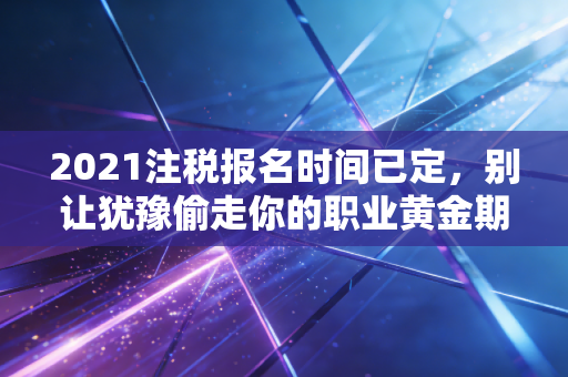 2021注税报名时间已定，别让犹豫偷走你的职业黄金期，这几点建议请收好