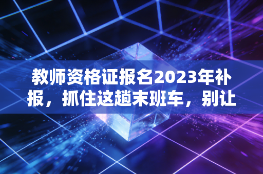教师资格证报名2023年补报，抓住这趟末班车，别让犹豫成为你考编路上的最大绊脚石