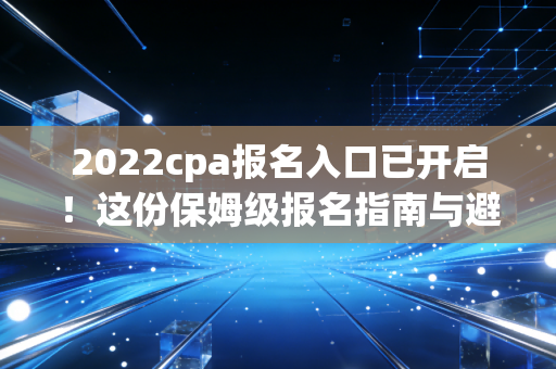 2022cpa报名入口已开启！这份保姆级报名指南与避坑建议，请务必收好