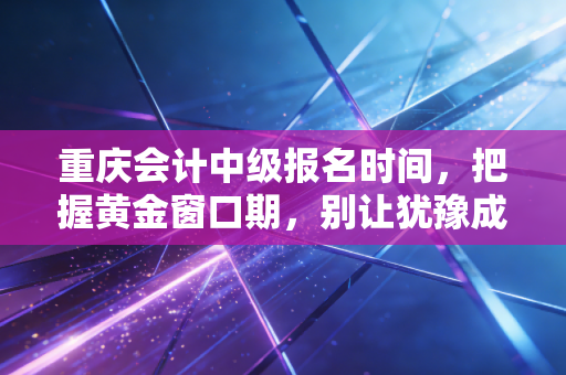 重庆会计中级报名时间，把握黄金窗口期，别让犹豫成为你进阶路上的绊脚石