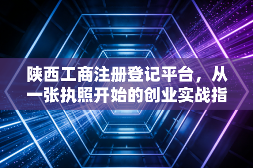 陕西工商注册登记平台，从一张执照开始的创业实战指南与避坑心得