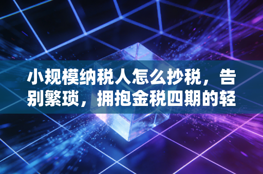 小规模纳税人怎么抄税,告别繁琐,拥抱金税四期的轻松纳税之旅