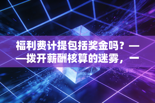 福利费计提包括奖金吗？——拨开薪酬核算的迷雾，一位注会老兵的深度实务复盘