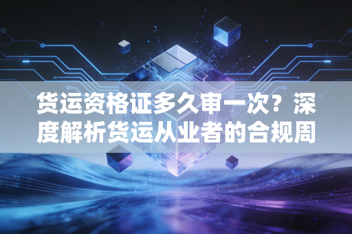 货运资格证多久审一次？深度解析货运从业者的合规周期与行业痛点