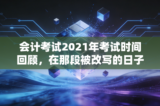 会计考试2021年考试时间回顾,在那段被改写的日子里,我们如何重新定义坚持