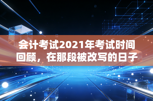 会计考试2021年考试时间回顾，在那段被改写的日子里，我们如何重新定义坚持