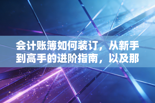 会计账簿如何装订,从新手到高手的进阶指南,以及那些藏在纸页里的职业尊严