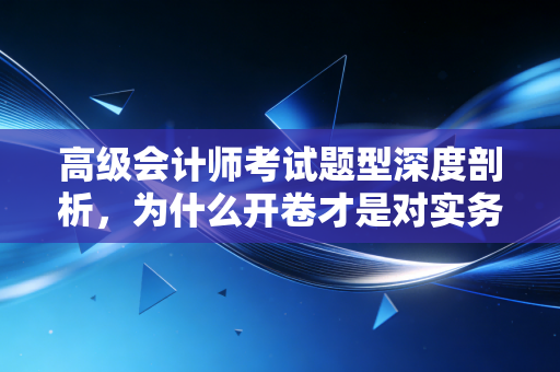 高级会计师考试题型深度剖析,为什么开卷才是对实务能力的终极考验?
