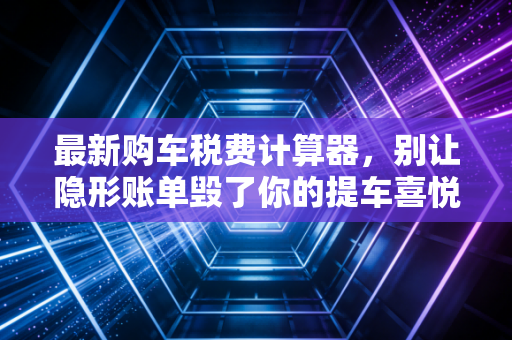 最新购车税费计算器,别让隐形账单毁了你的提车喜悦,手把手教你算清每一分钱