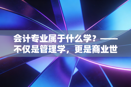 会计专业属于什么学？——不仅是管理学，更是商业世界的底层逻辑与生存智慧