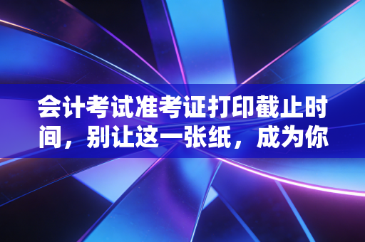 会计考试准考证打印截止时间，别让这一张纸，成为你梦碎考场的最后一道坎