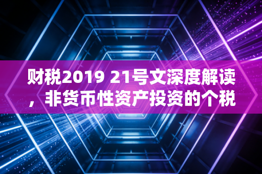 财税2019 21号文深度解读,非货币性资产投资的个税缓刑与实操智慧
