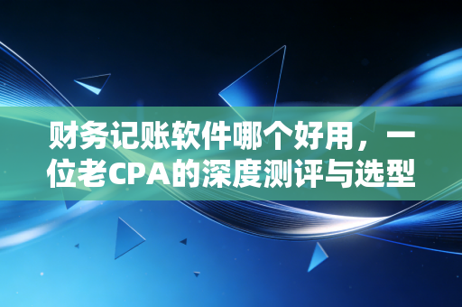 财务记账软件哪个好用,一位老CPA的深度测评与选型避坑指南