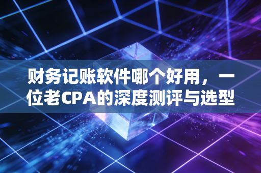 财务记账软件哪个好用，一位老CPA的深度测评与选型避坑指南
