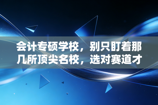 会计专硕学校，别只盯着那几所顶尖名校，选对赛道才是你未来十年的黄金入场券