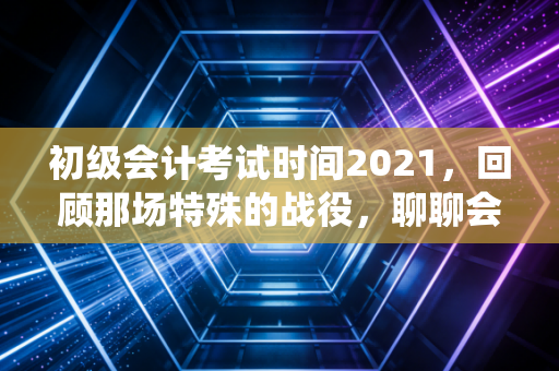 初级会计考试时间2021,回顾那场特殊的战役,聊聊会计人的进阶之路