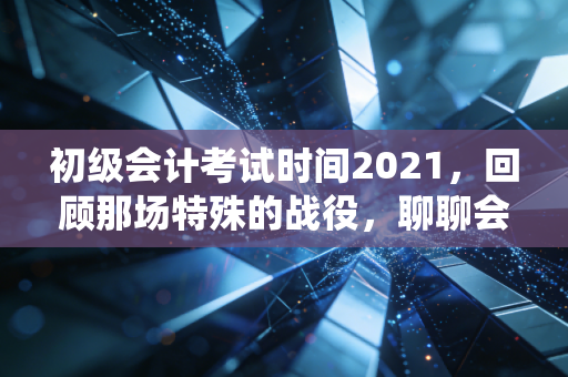 初级会计考试时间2021，回顾那场特殊的战役，聊聊会计人的进阶之路