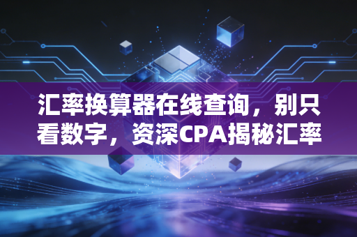 汇率换算器在线查询，别只看数字，资深CPA揭秘汇率背后的隐形剪刀