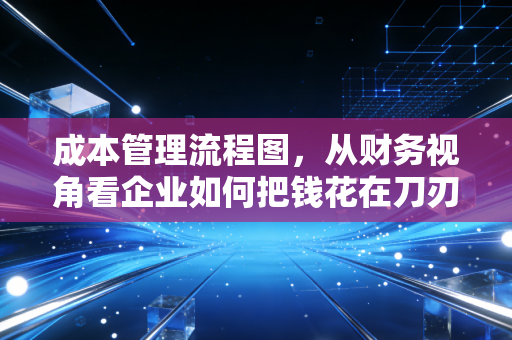成本管理流程图,从财务视角看企业如何把钱花在刀刃上