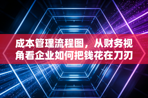 成本管理流程图，从财务视角看企业如何把钱花在刀刃上