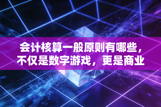 会计核算一般原则有哪些，不仅是数字游戏，更是商业的底层逻辑