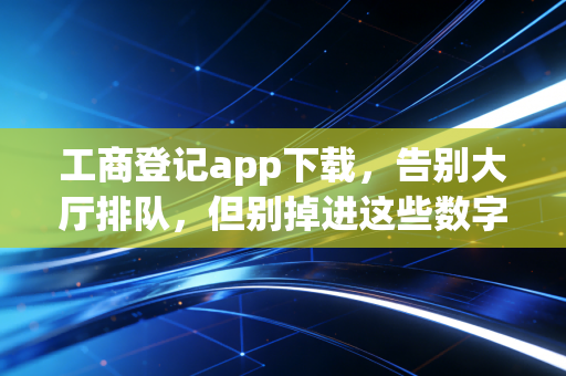 工商登记app下载，告别大厅排队，但别掉进这些数字陷阱