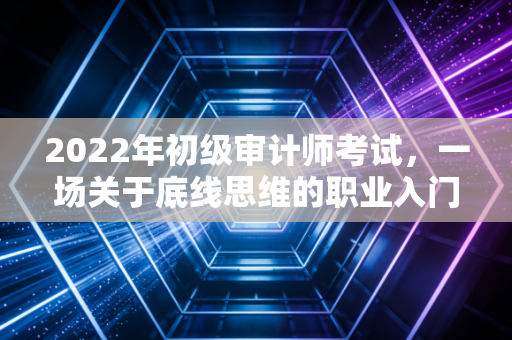 2022年初级审计师考试,一场关于底线思维的职业入门战