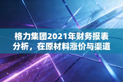 格力集团2021年财务报表分析，在原材料涨价与渠道变革夹击下的大象转身
