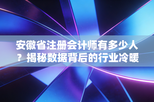 安徽省注册会计师有多少人？揭秘数据背后的行业冷暖与职业真相
