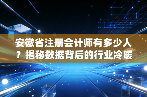 安徽省注册会计师有多少人？揭秘数据背后的行业冷暖与职业真相