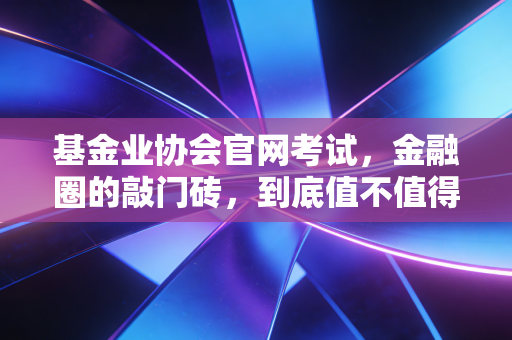 基金业协会官网考试，金融圈的敲门砖，到底值不值得你脱层皮？